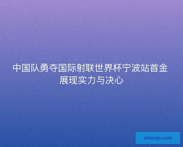 中国队勇夺国际射联世界杯宁波站首金 展现实力与决心