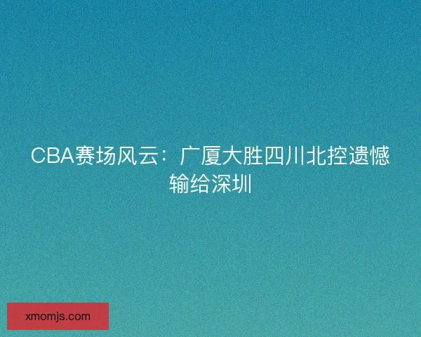 CBA赛场风云：广厦大胜四川北控遗憾输给深圳