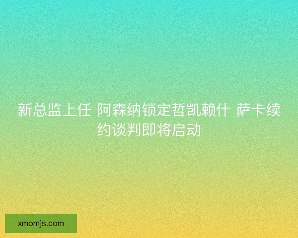 新总监上任 阿森纳锁定哲凯赖什 萨卡续约谈判即将启动