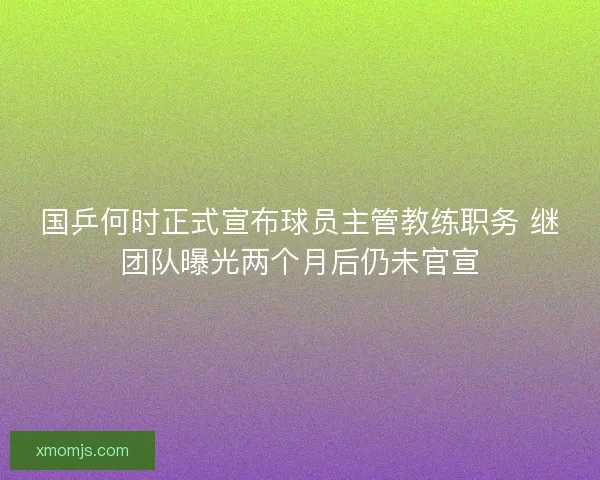 国乒何时正式宣布球员主管教练职务 继团队曝光两个月后仍未官宣