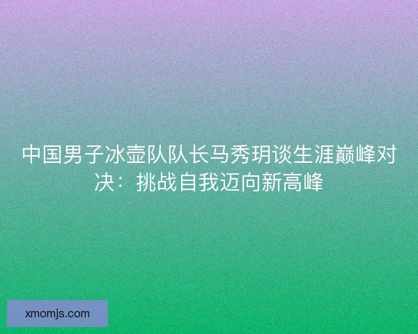 中国男子冰壶队队长马秀玥谈生涯巅峰对决：挑战自我迈向新高峰